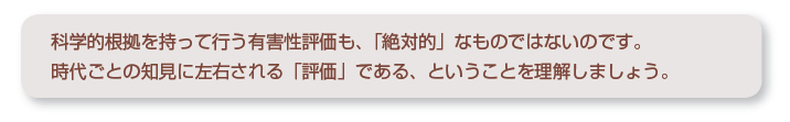 科学的根拠を持って行う有害性評価も、「絶対的」なものではないのです。時代ごとの知見に左右される「評価」である、ということを理解しましょう。