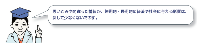 思いこみや間違った情報が、短期的・長期的に経済や社会に与える影響は、決して少なくないでのす。