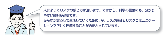 人によってリスクの感じ方は違います。ですから、科学の言葉にも、分かりやすい説明が必要です。みんなが安心して生活していくために、今、リスク評価とリスクコミュニケーションを正しく理解することが必要とされています。